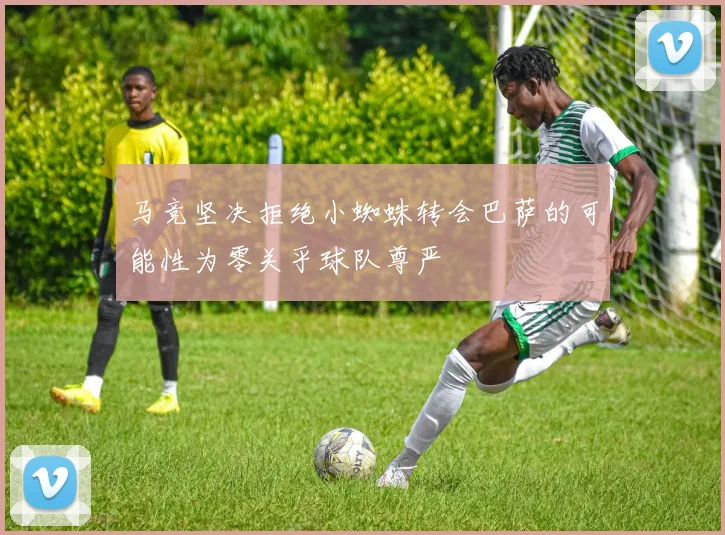 马竞坚决拒绝小蜘蛛转会巴萨的可能性为零关乎球队尊严