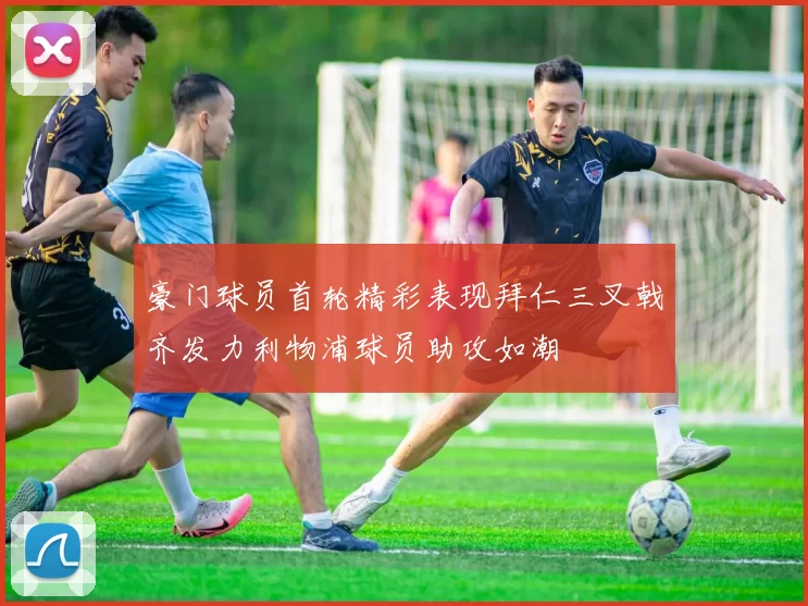 豪门球员首轮精彩表现拜仁三叉戟齐发力利物浦球员助攻如潮