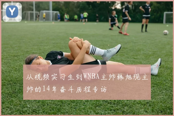 从视频实习生到WNBA主帅韩旭现主帅的14年奋斗历程专访