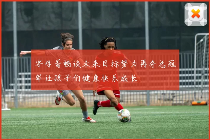 字母哥畅谈未来目标努力再夺总冠军让孩子们健康快乐成长