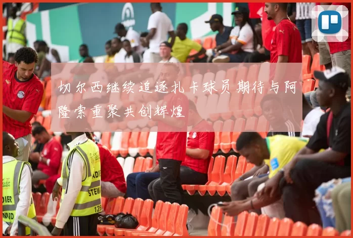 切尔西继续追逐扎卡球员期待与阿隆索重聚共创辉煌