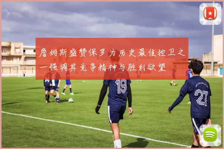 詹姆斯盛赞保罗为历史最佳控卫之一强调其竞争精神与胜利欲望