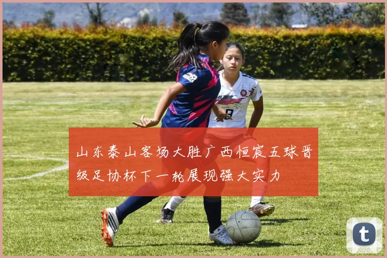 山东泰山客场大胜广西恒宸五球晋级足协杯下一轮展现强大实力