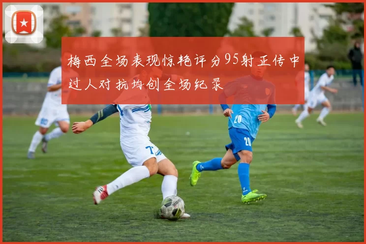 梅西全场表现惊艳评分95射正传中过人对抗均创全场纪录