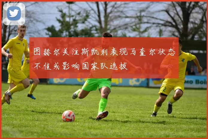图赫尔关注斯凯利表现马奎尔状态不佳或影响国家队选拔
