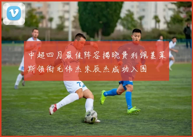 中超四月最佳阵容揭晓费利佩基莱斯领衔毛伟杰朱辰杰成功入围