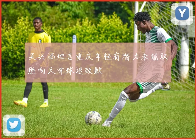 吴兴涵坦言重庆年轻有潜力未能取胜向天津球迷致歉