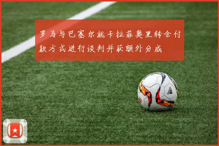 罗马与巴塞尔就卡拉菲奥里转会付款方式进行谈判并获额外分成