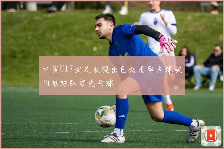 中国U17女足表现出色刘雨希点球破门助球队领先两球