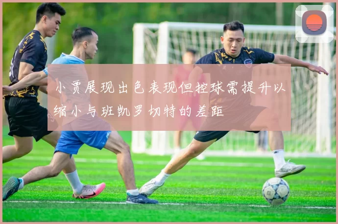 小贾展现出色表现但控球需提升以缩小与班凯罗切特的差距