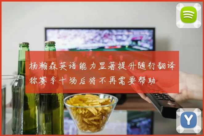杨瀚森英语能力显著提升随行翻译称赛季十场后将不再需要帮助