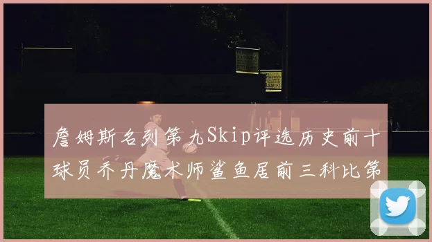 詹姆斯名列第九Skip评选历史前十球员乔丹魔术师鲨鱼居前三科比第七