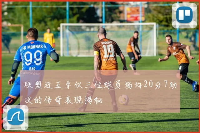 联盟近五季仅三位球员场均20分7助攻的传奇表现揭秘