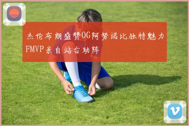 杰伦布朗盛赞OG阿努诺比独特魅力FMVP亲自站台助阵