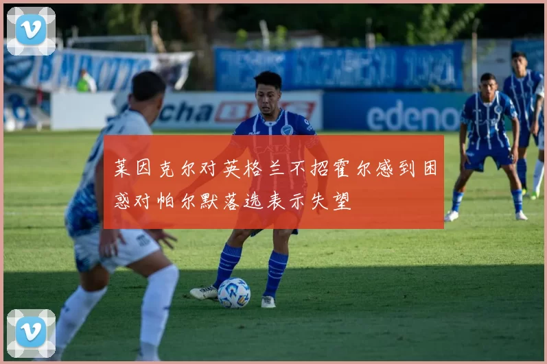 莱因克尔对英格兰不招霍尔感到困惑对帕尔默落选表示失望