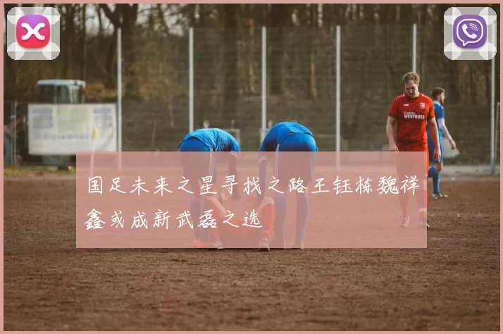 国足未来之星寻找之路王钰栋魏祥鑫或成新武磊之选