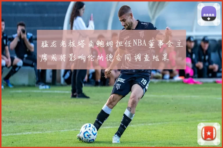 猛龙老板塔南鲍姆担任NBA董事会主席或将影响伦纳德合同调查结果