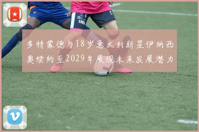 多特蒙德与18岁意大利新星伊纳西奥续约至2029年展现未来发展潜力