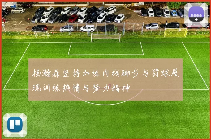 杨瀚森坚持加练内线脚步与罚球展现训练热情与努力精神