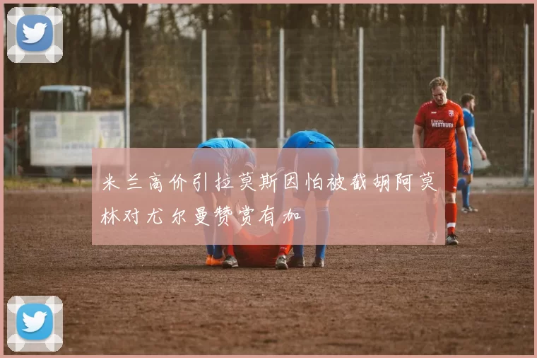 米兰高价引拉莫斯因怕被截胡阿莫林对尤尔曼赞赏有加